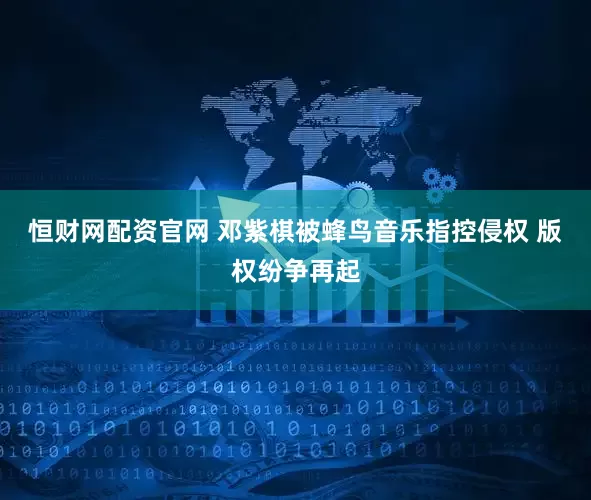 恒财网配资官网 邓紫棋被蜂鸟音乐指控侵权 版权纷争再起